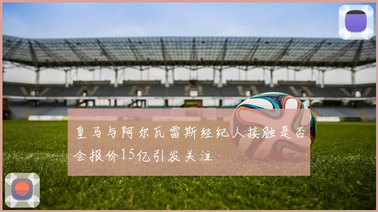 皇马与阿尔瓦雷斯经纪人接触是否会报价15亿引发关注