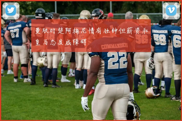 曼联对楚阿梅尼情有独钟但薪资和皇马态度成障碍