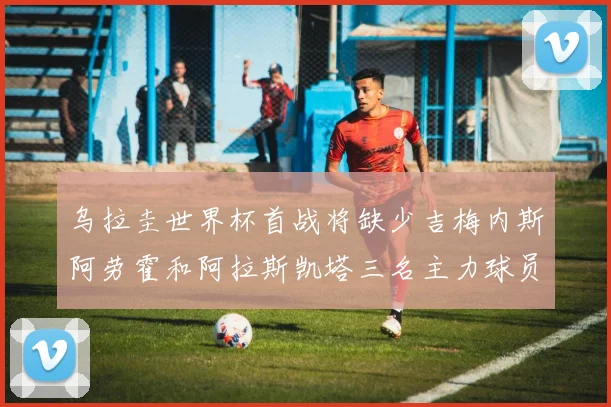 乌拉圭世界杯首战将缺少吉梅内斯阿劳霍和阿拉斯凯塔三名主力球员