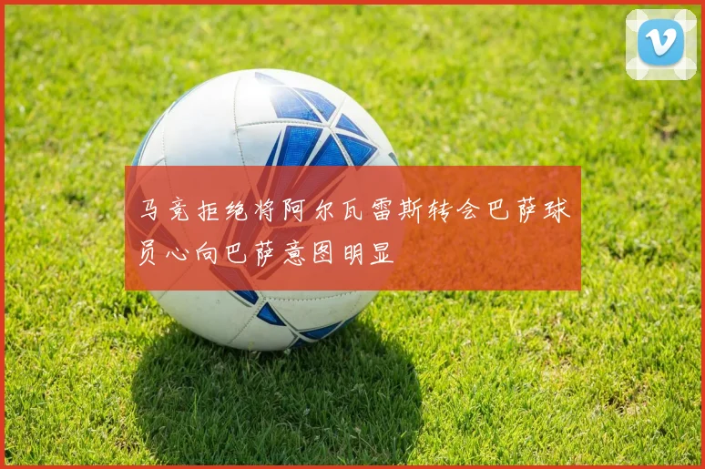 马竞拒绝将阿尔瓦雷斯转会巴萨球员心向巴萨意图明显