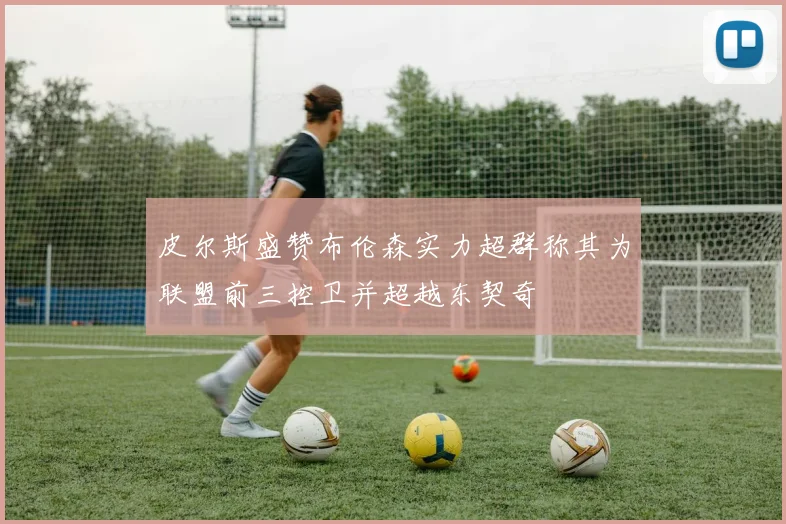 皮尔斯盛赞布伦森实力超群称其为联盟前三控卫并超越东契奇