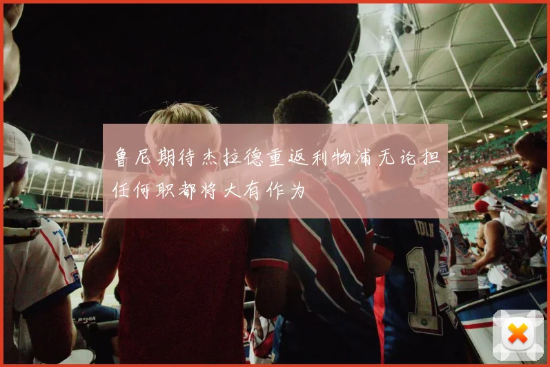 鲁尼期待杰拉德重返利物浦无论担任何职都将大有作为