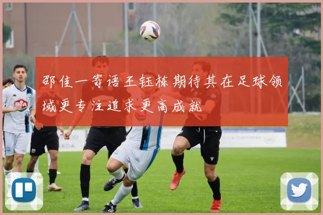 邵佳一寄语王钰栋期待其在足球领域更专注追求更高成就