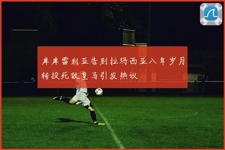 库库雷利亚告别拉玛西亚八年岁月转投死敌皇马引发热议