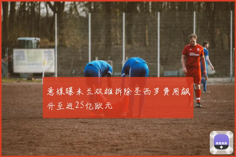 意媒曝米兰双雄拆除圣西罗费用飙升至近25亿欧元