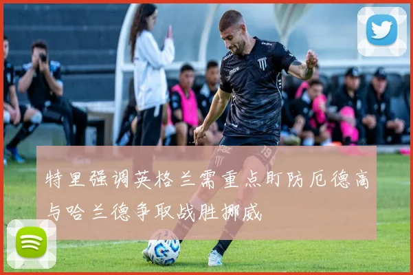 特里强调英格兰需重点盯防厄德高与哈兰德争取战胜挪威