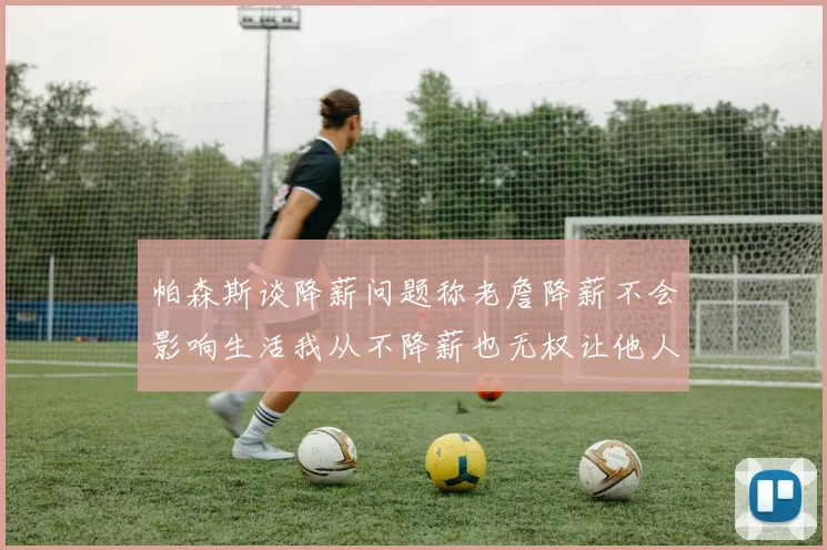 帕森斯谈降薪问题称老詹降薪不会影响生活我从不降薪也无权让他人降薪