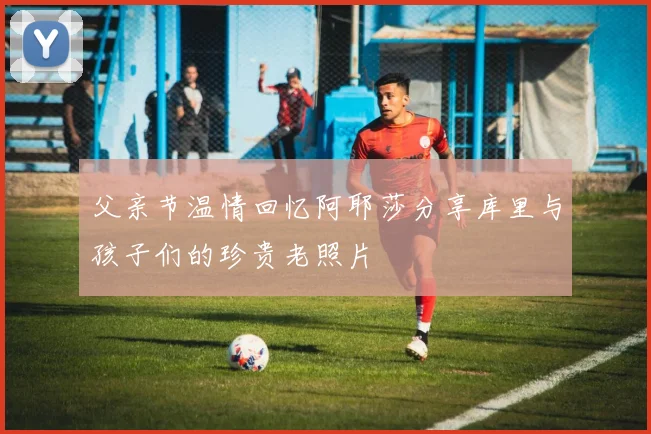 父亲节温情回忆阿耶莎分享库里与孩子们的珍贵老照片