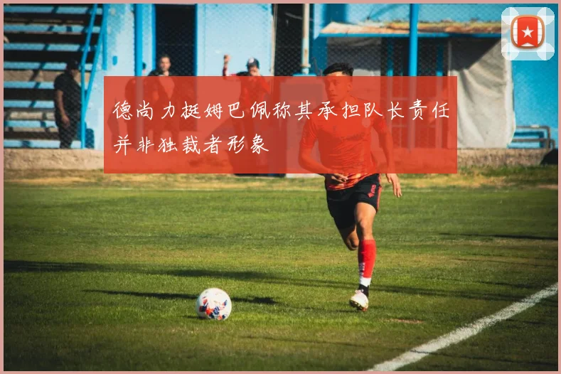 德尚力挺姆巴佩称其承担队长责任并非独裁者形象