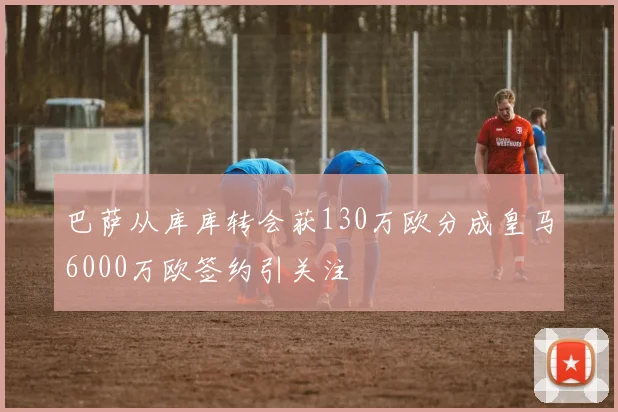 巴萨从库库转会获130万欧分成皇马6000万欧签约引关注