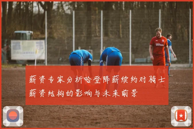 薪资专家分析哈登降薪续约对骑士薪资结构的影响与未来前景