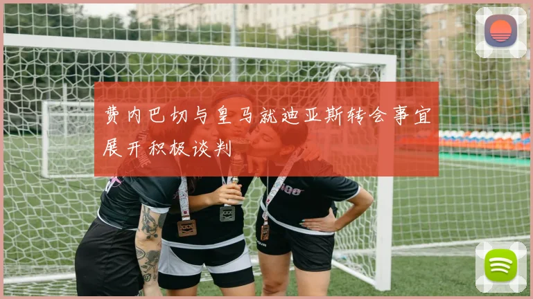 费内巴切与皇马就迪亚斯转会事宜展开积极谈判