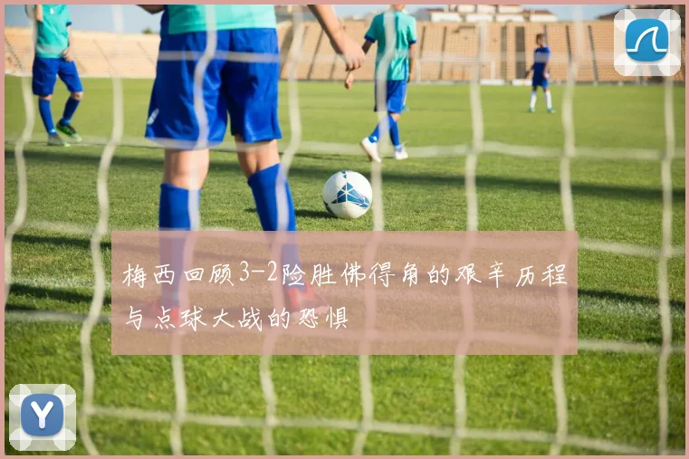 梅西回顾3-2险胜佛得角的艰辛历程与点球大战的恐惧