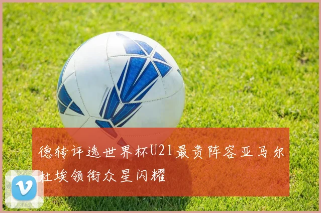 德转评选世界杯U21最贵阵容亚马尔杜埃领衔众星闪耀