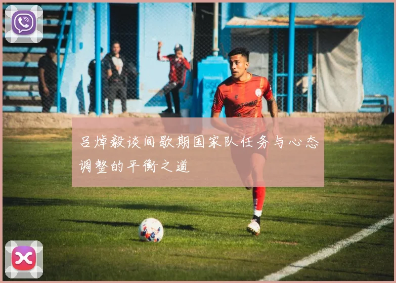 吕焯毅谈间歇期国家队任务与心态调整的平衡之道